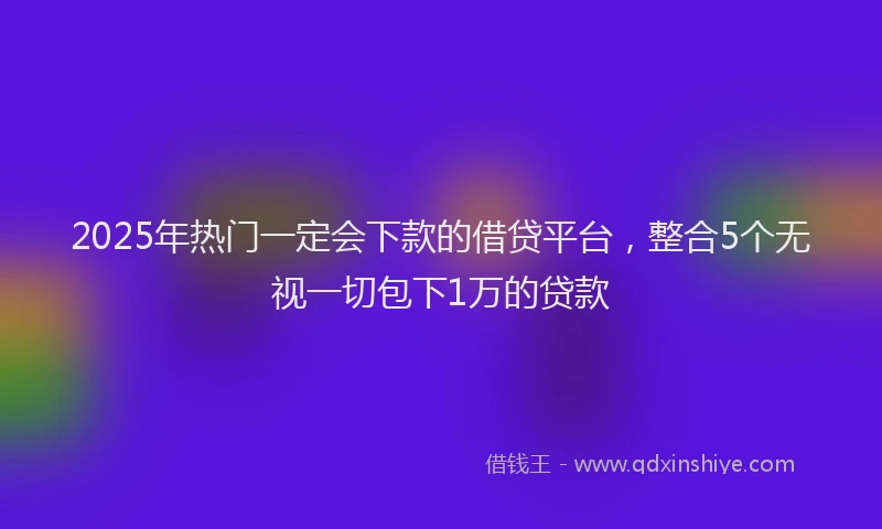 2025年热门一定会下款的借贷平台，整合5个无视一切包下1万的贷款