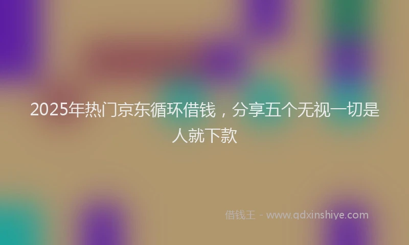 2025年热门京东循环借钱，分享五个无视一切是人就下款