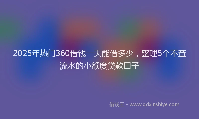 2025年热门360借钱一天能借多少，整理5个不查流水的小额度贷款口子