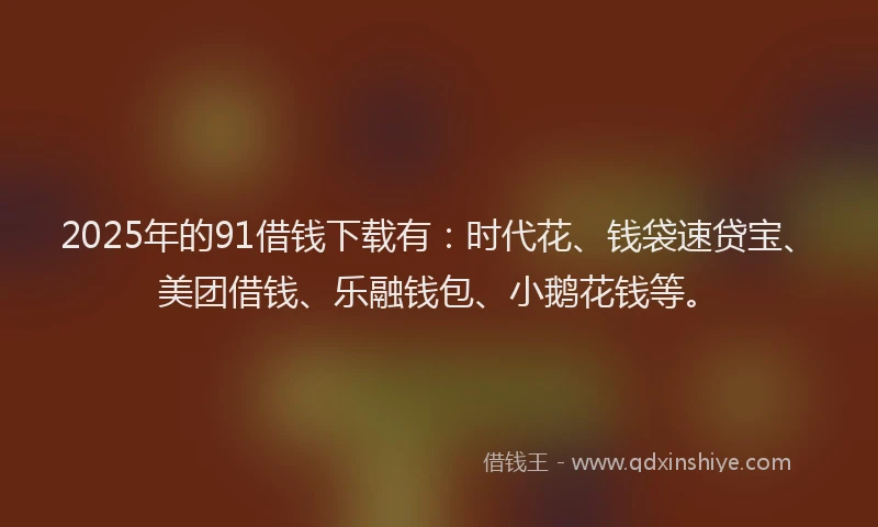 2025年的91借钱下载有：时代花、钱袋速贷宝、美团借钱、乐融钱包、小鹅花钱等。