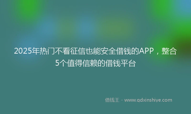 2025年热门不看征信也能安全借钱的APP，整合5个值得信赖的借钱平台