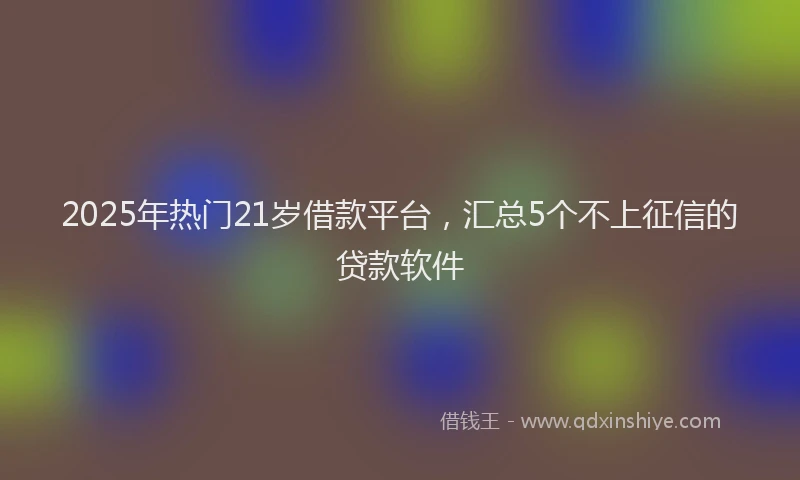 2025年热门21岁借款平台，汇总5个不上征信的贷款软件