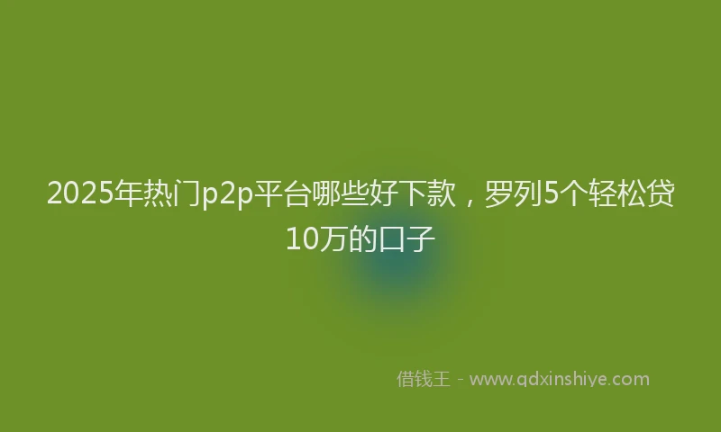 2025年热门p2p平台哪些好下款，罗列5个轻松贷10万的口子