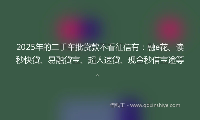 2025年的二手车批贷款不看征信有：融e花、读秒快贷、易融贷宝、超人速贷、现金秒借宝途等。