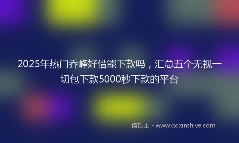 2025年热门乔峰好借能下款吗，汇总五个无视一切包下款5000秒下款的平台