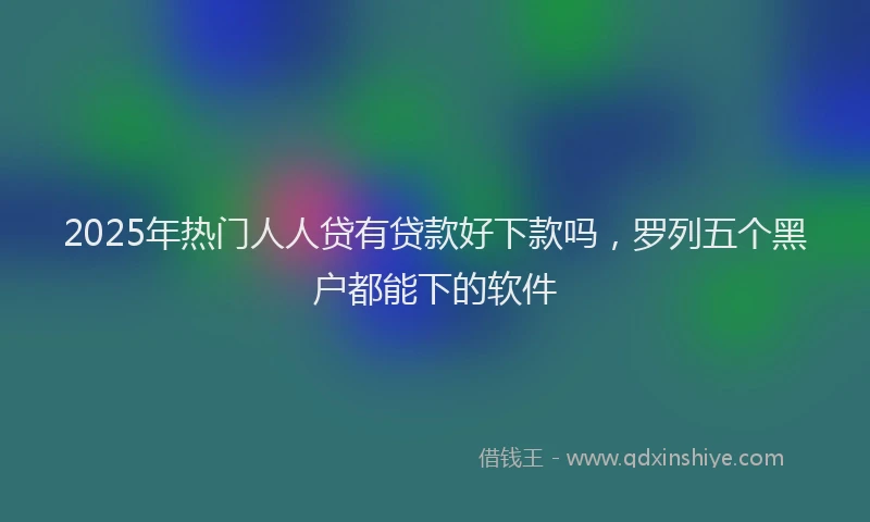 2025年热门人人贷有贷款好下款吗，罗列五个黑户都能下的软件