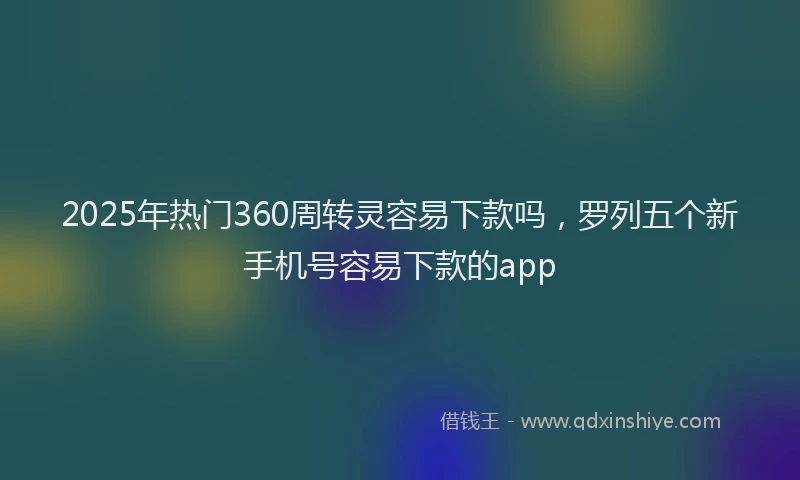 2025年热门360周转灵容易下款吗，罗列五个新手机号容易下款的app