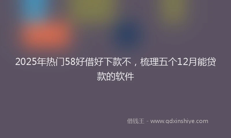 2025年热门58好借好下款不，梳理五个12月能贷款的软件