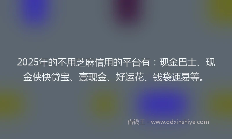 2025年的不用芝麻信用的平台有：现金巴士、现金侠快贷宝、壹现金、好运花、钱袋速易等。