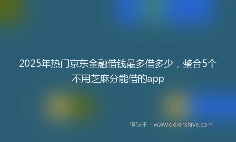 2025年热门京东金融借钱最多借多少，整合5个不用芝麻分能借的app