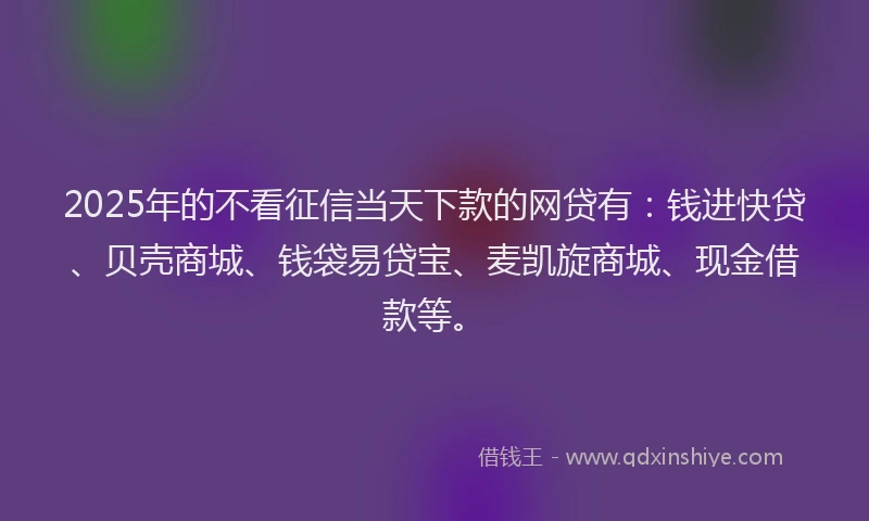 2025年的不看征信当天下款的网贷有：钱进快贷、贝壳商城、钱袋易贷宝、麦凯旋商城、现金借款等。
