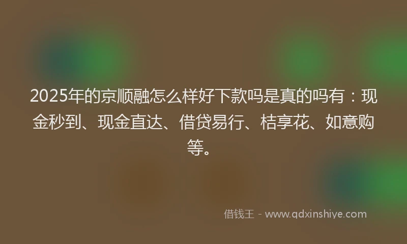 2025年的京顺融怎么样好下款吗是真的吗有：现金秒到、现金直达、借贷易行、桔享花、如意购等。