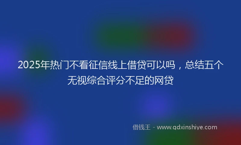 2025年热门不看征信线上借贷可以吗，总结五个无视综合评分不足的网贷