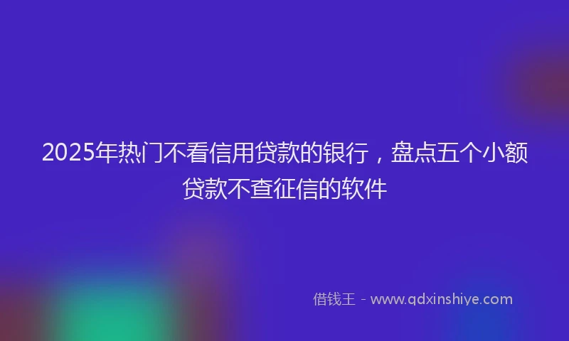 2025年热门不看信用贷款的银行，盘点五个小额贷款不查征信的软件