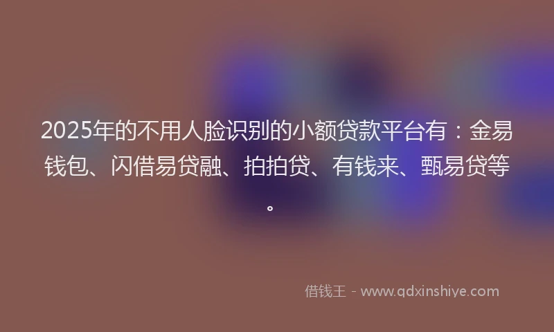 2025年的不用人脸识别的小额贷款平台有：金易钱包、闪借易贷融、拍拍贷、有钱来、甄易贷等。