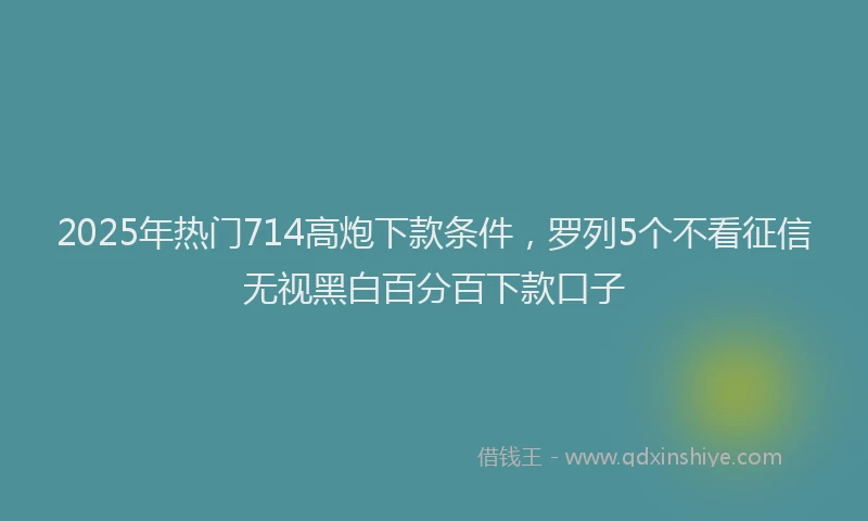 2025年热门714高炮下款条件，罗列5个不看征信无视黑白百分百下款口子