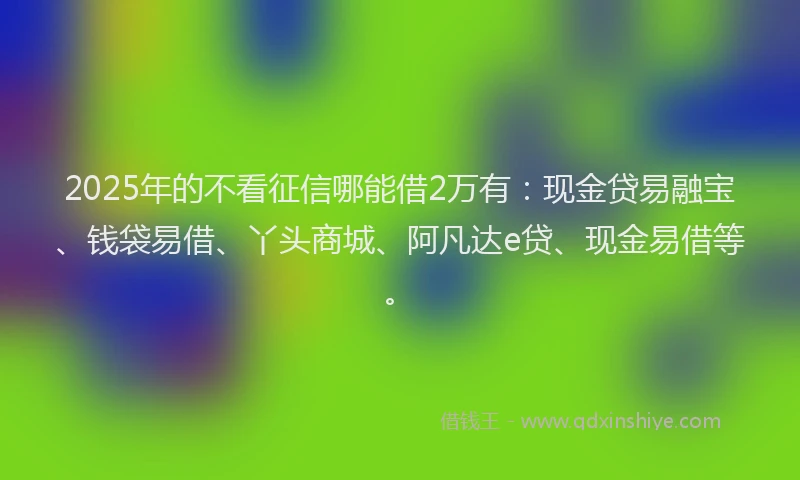 2025年的不看征信哪能借2万有：现金贷易融宝、钱袋易借、丫头商城、阿凡达e贷、现金易借等。