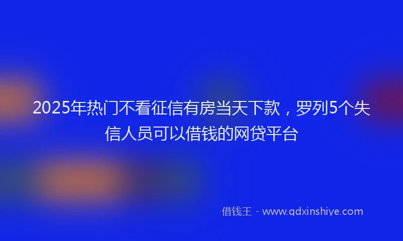 2025年热门不看征信有房当天下款，罗列5个失信人员可以借钱的网贷平台