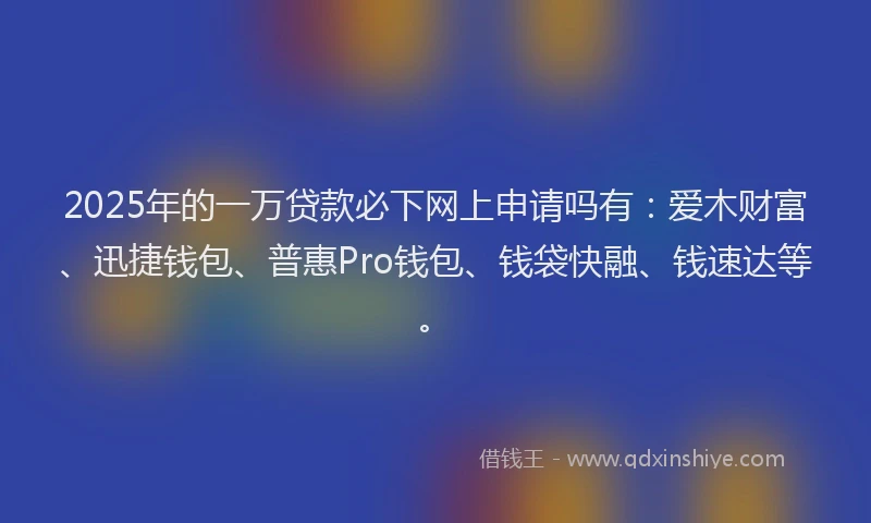 2025年的一万贷款必下网上申请吗有：爱木财富、迅捷钱包、普惠Pro钱包、钱袋快融、钱速达等。