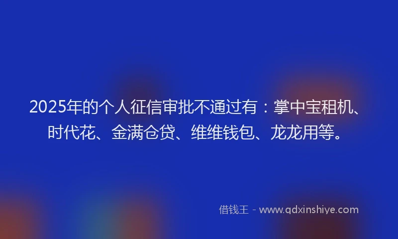 2025年的个人征信审批不通过有：掌中宝租机、时代花、金满仓贷、维维钱包、龙龙用等。