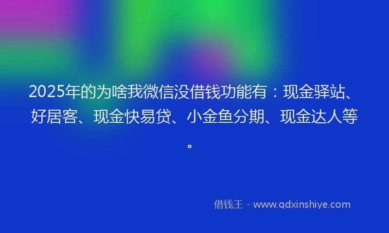 2025年的为啥我微信没借钱功能有：现金驿站、好居客、现金快易贷、小金鱼分期、现金达人等。