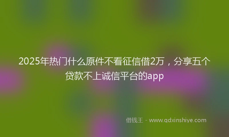 2025年热门什么原件不看征信借2万，分享五个贷款不上诚信平台的app