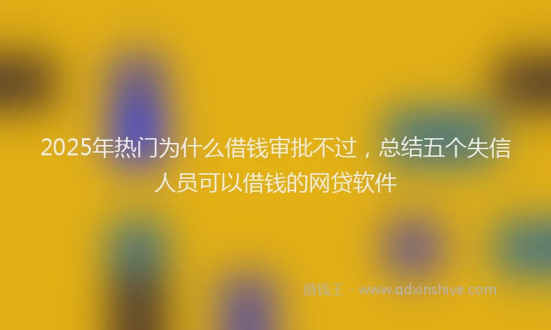 2025年热门为什么借钱审批不过，总结五个失信人员可以借钱的网贷软件