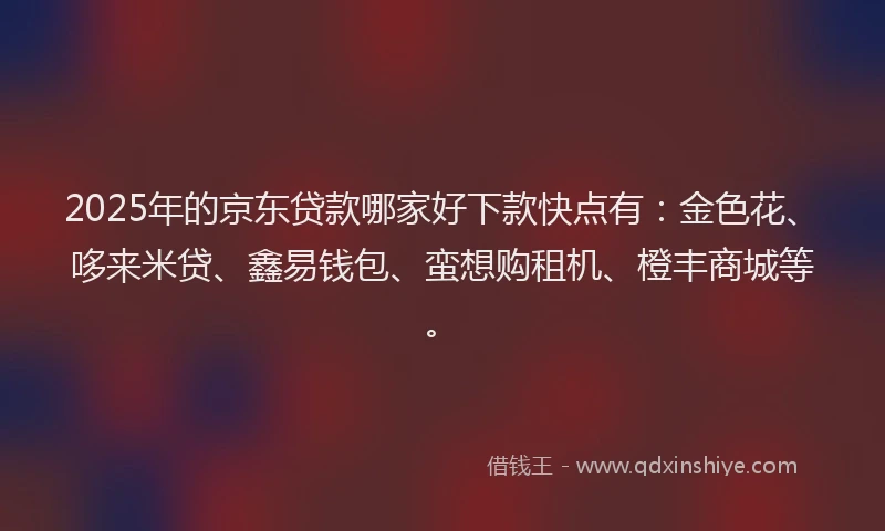 2025年的京东贷款哪家好下款快点有：金色花、哆来米贷、鑫易钱包、蛮想购租机、橙丰商城等。