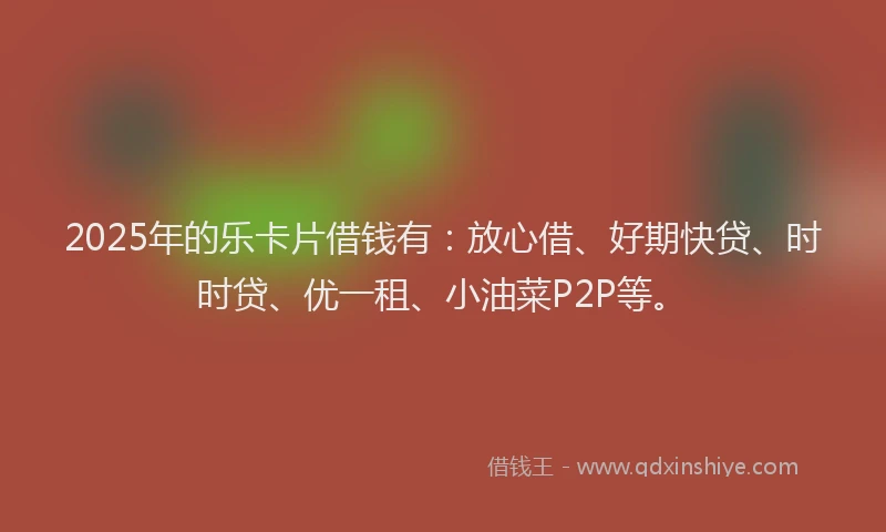 2025年的乐卡片借钱有：放心借、好期快贷、时时贷、优一租、小油菜P2P等。