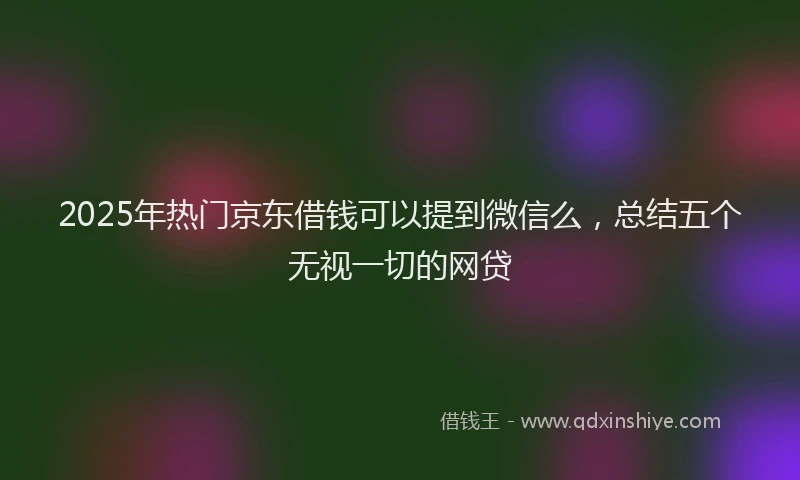 2025年热门京东借钱可以提到微信么，总结五个无视一切的网贷