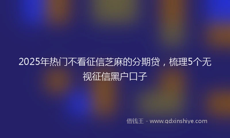 2025年热门不看征信芝麻的分期贷，梳理5个无视征信黑户口子
