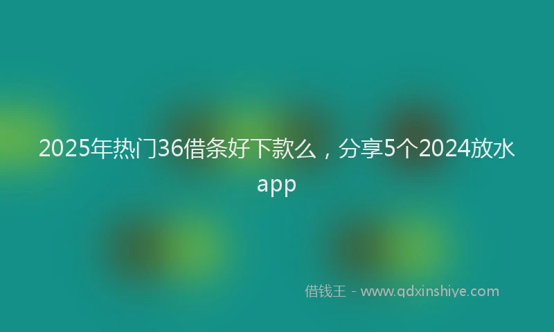 2025年热门36借条好下款么，分享5个2024放水app