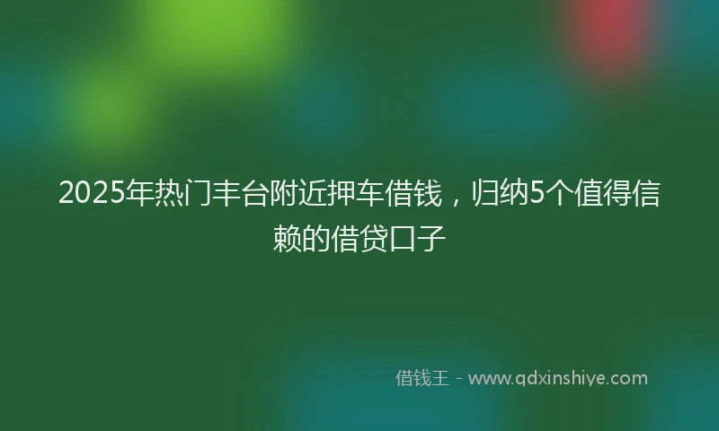 2025年热门丰台附近押车借钱，归纳5个值得信赖的借贷口子