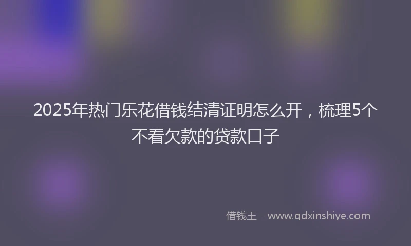 2025年热门乐花借钱结清证明怎么开，梳理5个不看欠款的贷款口子