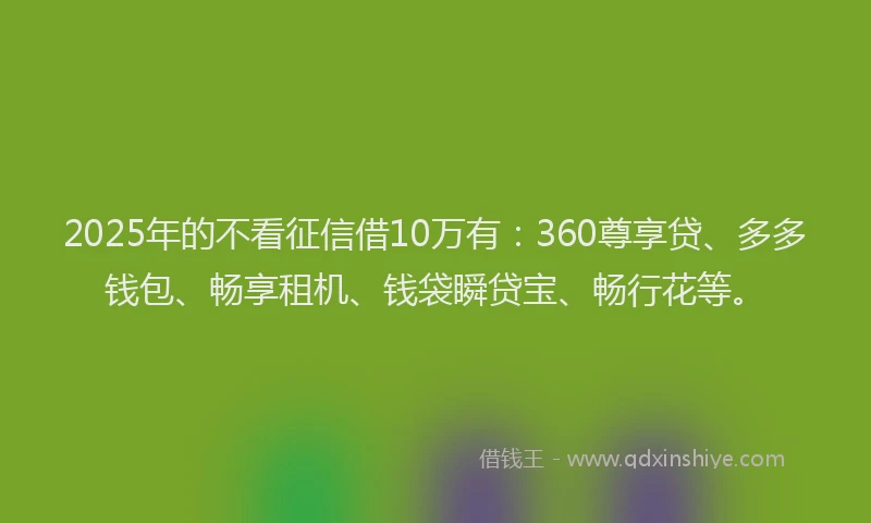 2025年的不看征信借10万有：360尊享贷、多多钱包、畅享租机、钱袋瞬贷宝、畅行花等。