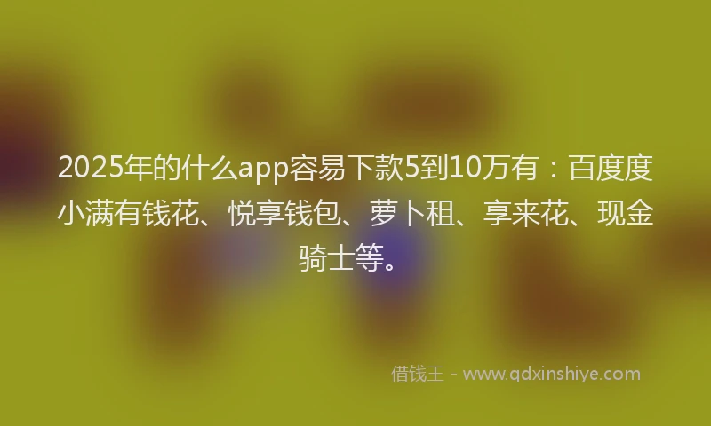2025年的什么app容易下款5到10万有：百度度小满有钱花、悦享钱包、萝卜租、享来花、现金骑士等。