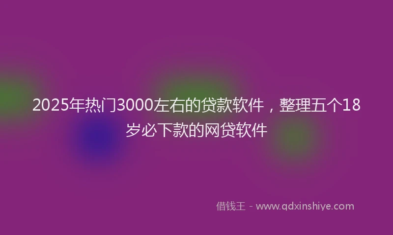 2025年热门3000左右的贷款软件，整理五个18岁必下款的网贷软件