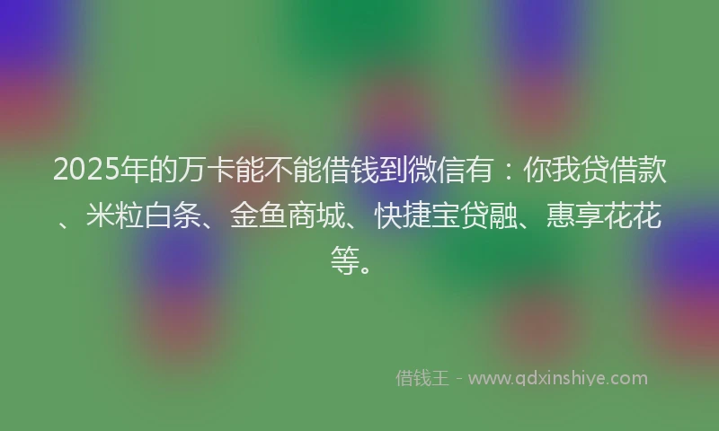 2025年的万卡能不能借钱到微信有：你我贷借款、米粒白条、金鱼商城、快捷宝贷融、惠享花花等。