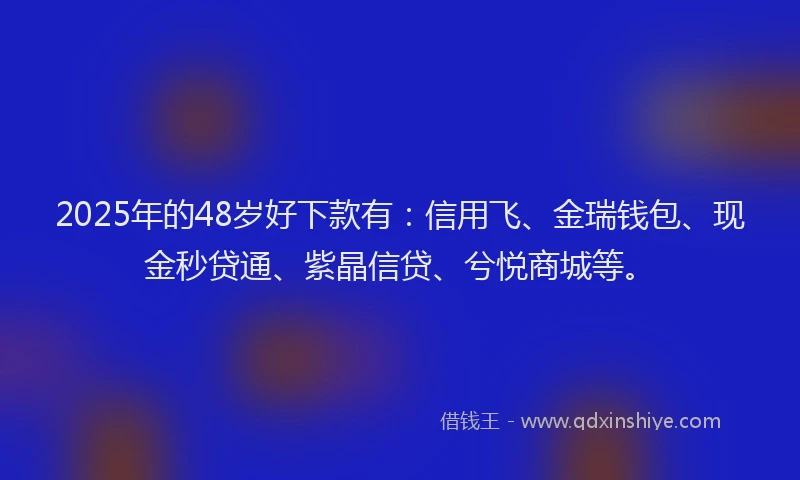 2025年的48岁好下款有：信用飞、金瑞钱包、现金秒贷通、紫晶信贷、兮悦商城等。