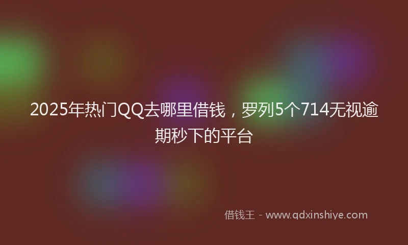 2025年热门QQ去哪里借钱，罗列5个714无视逾期秒下的平台