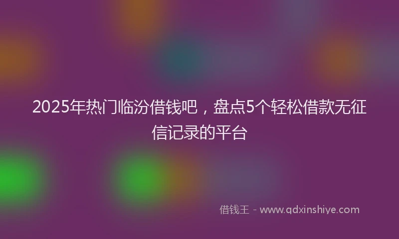2025年热门临汾借钱吧，盘点5个轻松借款无征信记录的平台