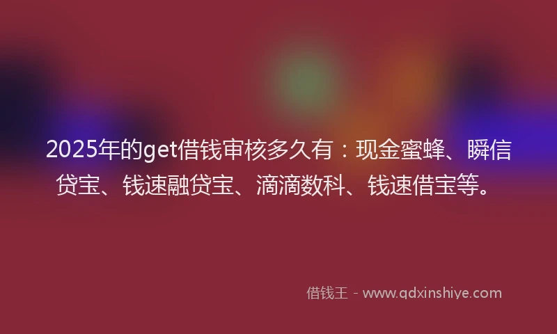 2025年的get借钱审核多久有：现金蜜蜂、瞬信贷宝、钱速融贷宝、滴滴数科、钱速借宝等。