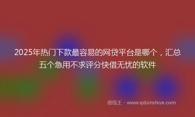 2025年热门下款最容易的网贷平台是哪个，汇总五个急用不求评分快借无忧的软件