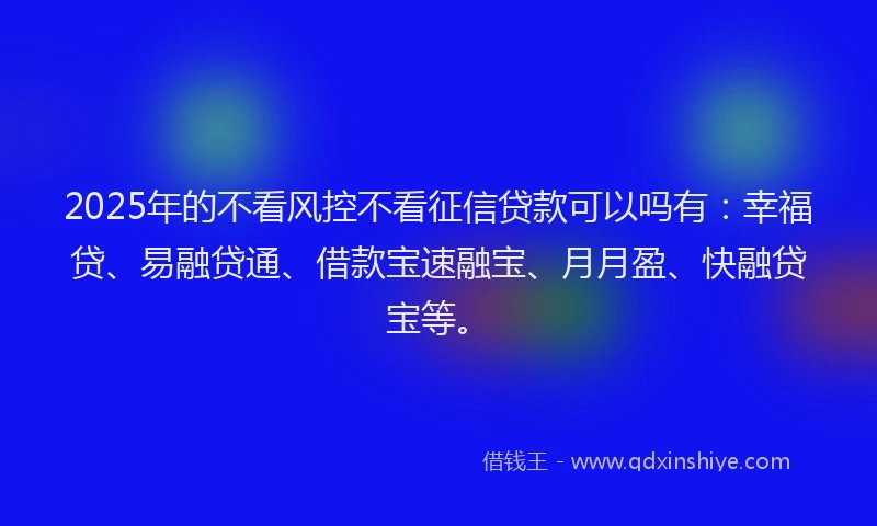 2025年的不看风控不看征信贷款可以吗有：幸福贷、易融贷通、借款宝速融宝、月月盈、快融贷宝等。