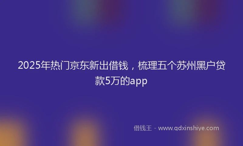 2025年热门京东新出借钱，梳理五个苏州黑户贷款5万的app