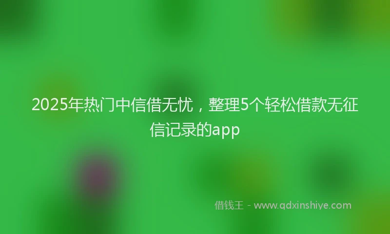 2025年热门中信借无忧，整理5个轻松借款无征信记录的app