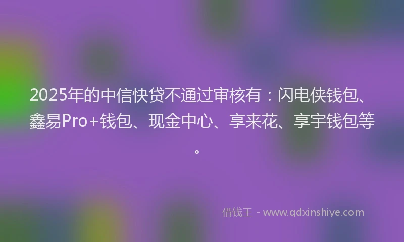 2025年的中信快贷不通过审核有：闪电侠钱包、鑫易Pro+钱包、现金中心、享来花、享宇钱包等。