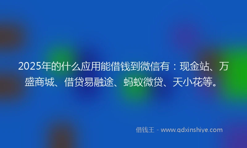 2025年的什么应用能借钱到微信有：现金站、万盛商城、借贷易融途、蚂蚁微贷、天小花等。