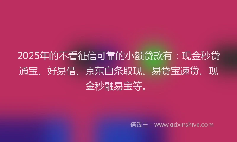 2025年的不看征信可靠的小额贷款有：现金秒贷通宝、好易借、京东白条取现、易贷宝速贷、现金秒融易宝等。