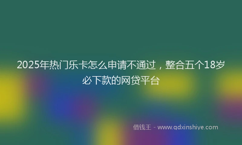 2025年热门乐卡怎么申请不通过，整合五个18岁必下款的网贷平台